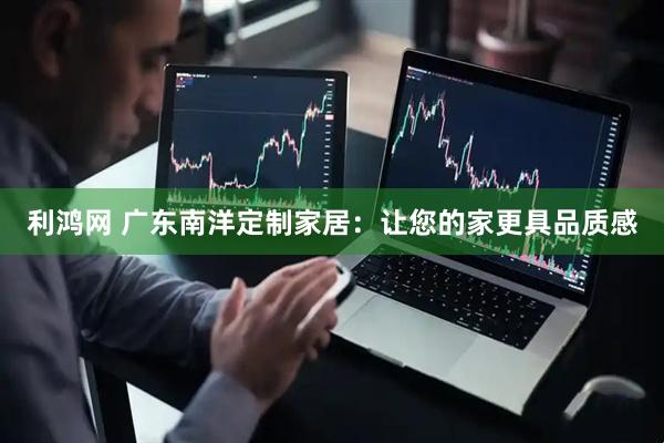 利鸿网 广东南洋定制家居：让您的家更具品质感