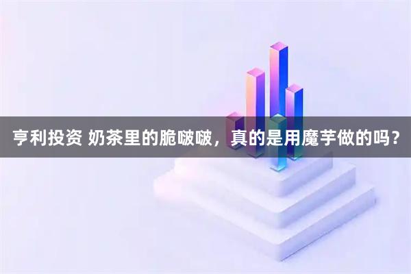 亨利投资 奶茶里的脆啵啵，真的是用魔芋做的吗？