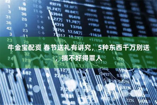 牛金宝配资 春节送礼有讲究，5种东西千万别送，搞不好得罪人