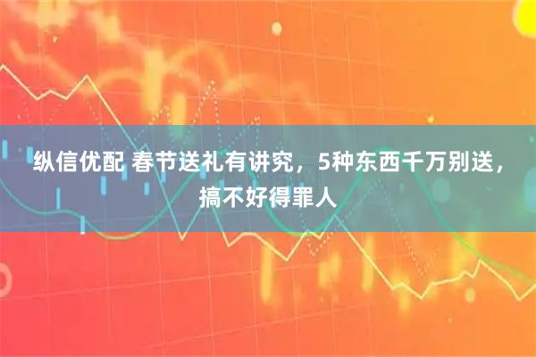 纵信优配 春节送礼有讲究，5种东西千万别送，搞不好得罪人