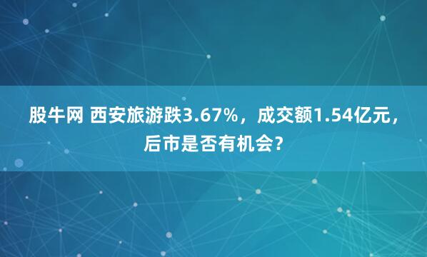 股牛网 西安旅游跌3.67%，成交额1.54亿元，后市是否有机会？