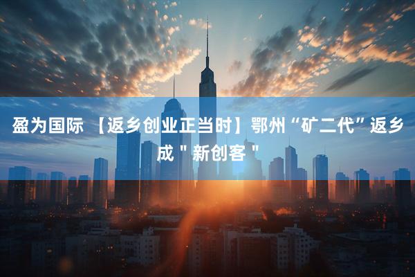 盈为国际 【返乡创业正当时】鄂州“矿二代”返乡成＂新创客＂