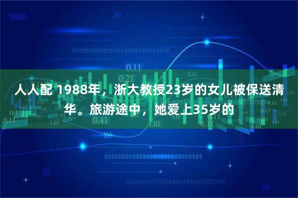 人人配 1988年，浙大教授23岁的女儿被保送清华。旅游途中，她爱上35岁的