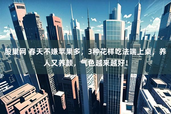 股巢网 春天不嫌苹果多，3种花样吃法端上桌，养人又养颜，气色越来越好！