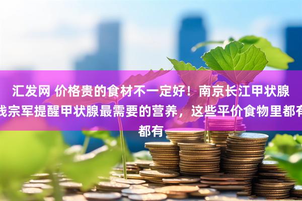 汇发网 价格贵的食材不一定好！南京长江甲状腺钱宗军提醒甲状腺最需要的营养，这些平价食物里都有