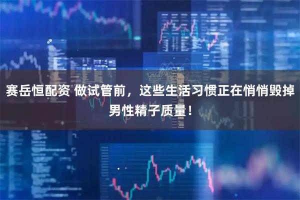 赛岳恒配资 做试管前，这些生活习惯正在悄悄毁掉男性精子质量！