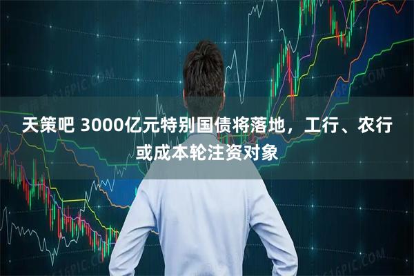 天策吧 3000亿元特别国债将落地,工行、农行或成本轮注资对象