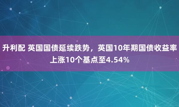 升利配 英国国债延续跌势，英国10年期国债收益率上涨10个基点至4.54%