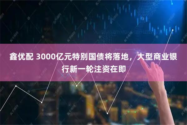 鑫优配 3000亿元特别国债将落地，大型商业银行新一轮注资在即