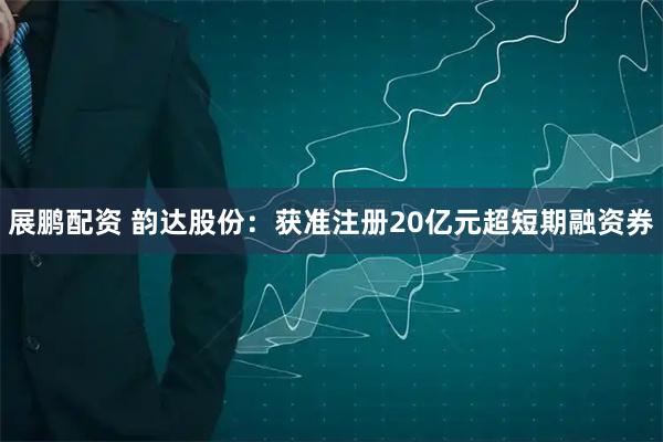 展鹏配资 韵达股份：获准注册20亿元超短期融资券