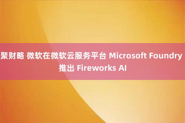 聚财略 微软在微软云服务平台 Microsoft Foundry 推出 Fireworks AI