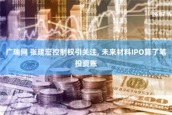 广瑞网 张建宏控制权引关注, 未来材料IPO算了笔投资账