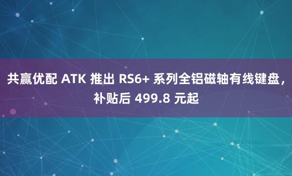 共赢优配 ATK 推出 RS6+ 系列全铝磁轴有线键盘,补贴后 499.8 元起