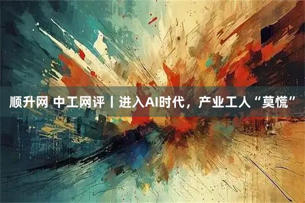 顺升网 中工网评丨进入AI时代，产业工人“莫慌”