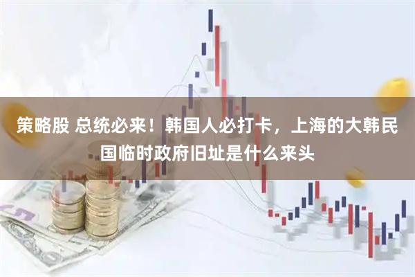 策略股 总统必来！韩国人必打卡，上海的大韩民国临时政府旧址是什么来头
