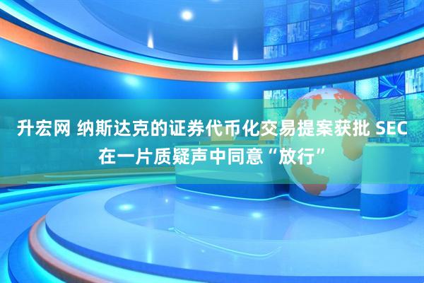 升宏网 纳斯达克的证券代币化交易提案获批 SEC在一片质疑声中同意“放行”