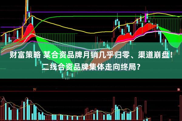 财富策略 某合资品牌月销几乎归零、渠道崩盘！二线合资品牌集体走向终局？