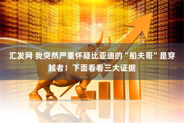 汇发网 我突然严重怀疑比亚迪的“船夫哥”是穿越者！下面看看三大证据