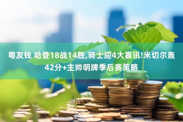 粤友钱 哈登18战14胜,骑士迎4大喜讯!米切尔轰42分+主帅明牌季后赛策略