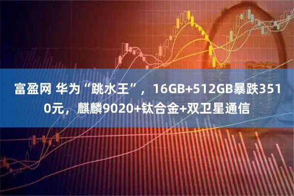 富盈网 华为“跳水王”，16GB+512GB暴跌3510元，麒麟9020+钛合金+双卫星通信
