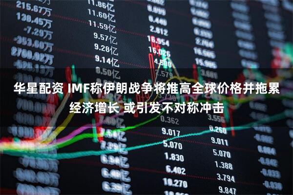 华星配资 IMF称伊朗战争将推高全球价格并拖累经济增长 或引发不对称冲击