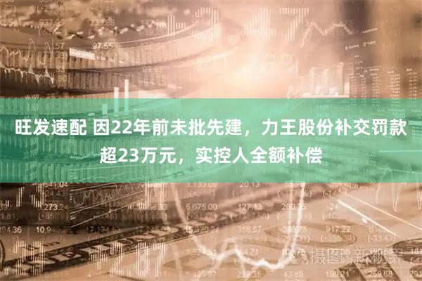 旺发速配 因22年前未批先建，力王股份补交罚款超23万元，实控人全额补偿