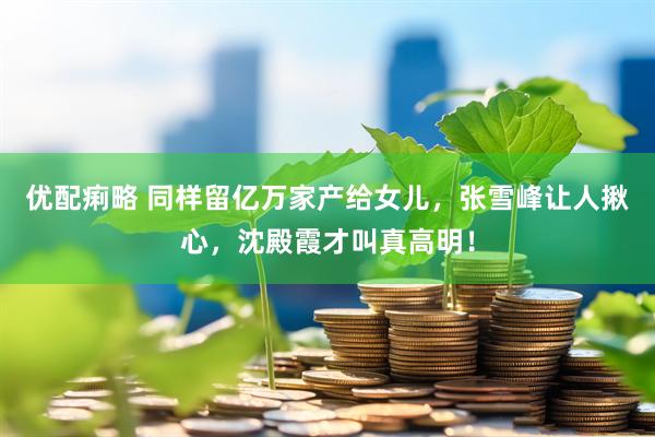 优配痢略 同样留亿万家产给女儿，张雪峰让人揪心，沈殿霞才叫真高明！