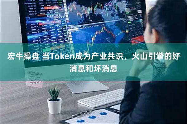 宏牛操盘 当Token成为产业共识，火山引擎的好消息和坏消息