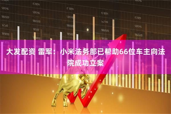 大发配资 雷军：小米法务部已帮助66位车主向法院成功立案