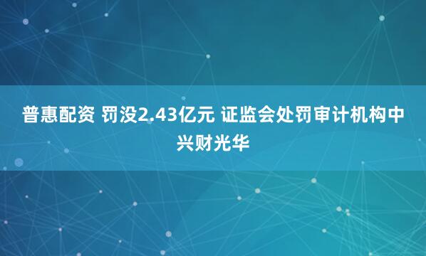 普惠配资 罚没2.43亿元 证监会处罚审计机构中兴财光华