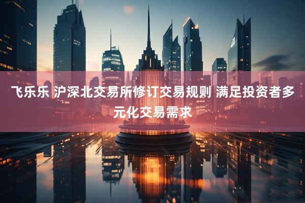 飞乐乐 沪深北交易所修订交易规则 满足投资者多元化交易需求