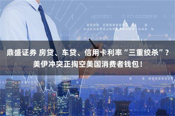 鼎盛证券 房贷、车贷、信用卡利率“三重绞杀”？美伊冲突正掏空美国消费者钱包！