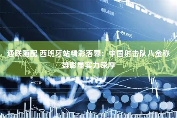 通联随配 西班牙站精彩落幕：中国射击队八金称雄彰显实力深厚