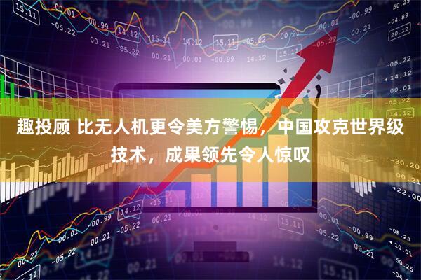 趣投顾 比无人机更令美方警惕，中国攻克世界级技术，成果领先令人惊叹