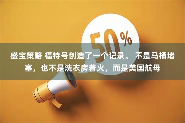 盛宝策略 福特号创造了一个记录。 不是马桶堵塞，也不是洗衣房着火，而是美国航母