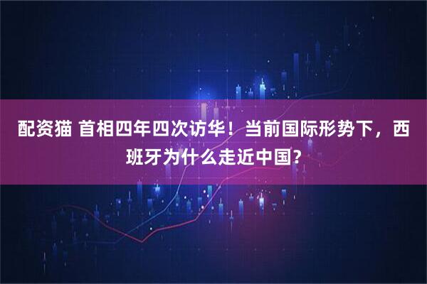 配资猫 首相四年四次访华！当前国际形势下，西班牙为什么走近中国？