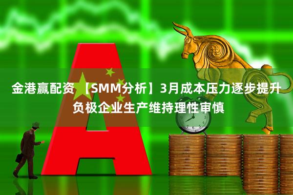 金港赢配资 【SMM分析】3月成本压力逐步提升 负极企业生产维持理性审慎