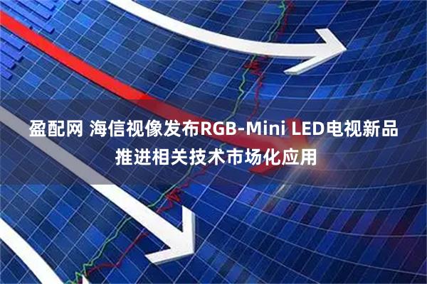 盈配网 海信视像发布RGB-Mini LED电视新品 推进相关技术市场化应用
