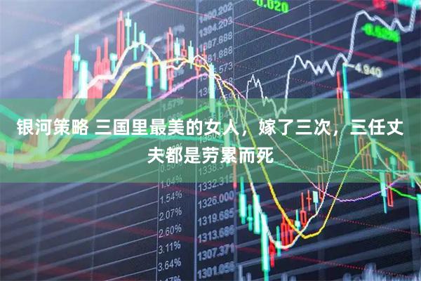银河策略 三国里最美的女人，嫁了三次，三任丈夫都是劳累而死