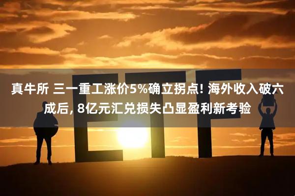 真牛所 三一重工涨价5%确立拐点! 海外收入破六成后, 8亿元汇兑损失凸显盈利新考验