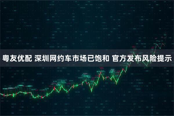 粤友优配 深圳网约车市场已饱和 官方发布风险提示