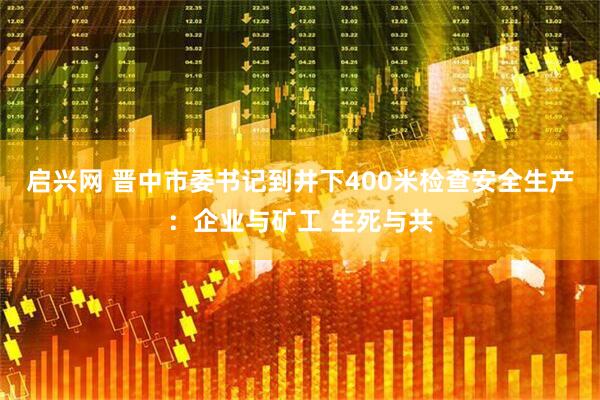启兴网 晋中市委书记到井下400米检查安全生产：企业与矿工 生死与共