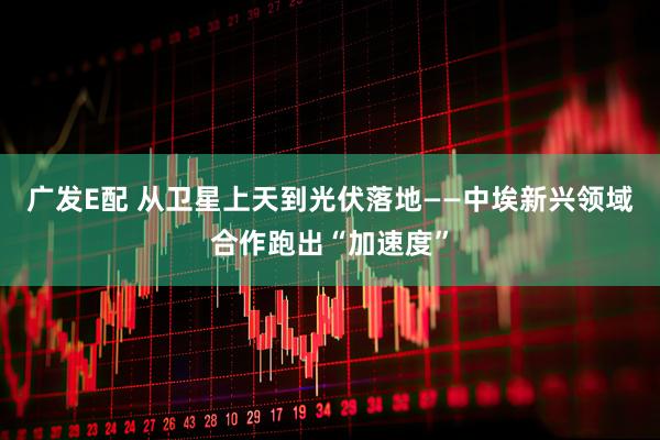 广发E配 从卫星上天到光伏落地——中埃新兴领域合作跑出“加速度”