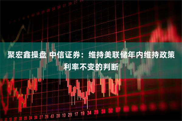 聚宏鑫操盘 中信证券：维持美联储年内维持政策利率不变的判断
