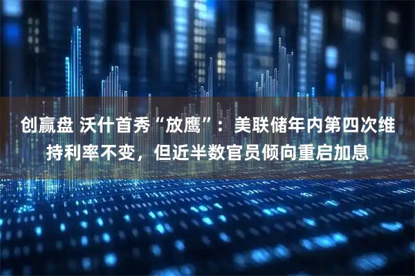 创赢盘 沃什首秀“放鹰”：美联储年内第四次维持利率不变，但近半数官员倾向重启加息