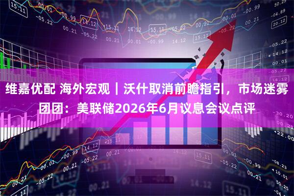 维嘉优配 海外宏观｜沃什取消前瞻指引，市场迷雾团团：美联储2026年6月议息会议点评