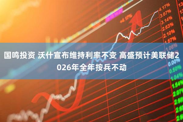 国鸣投资 沃什宣布维持利率不变 高盛预计美联储2026年全年按兵不动