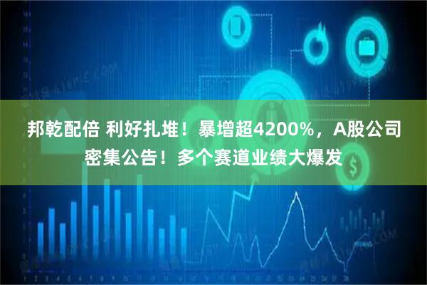 邦乾配倍 利好扎堆！暴增超4200%，A股公司密集公告！多个赛道业绩大爆发