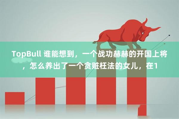 TopBull 谁能想到，一个战功赫赫的开国上将，怎么养出了一个贪赃枉法的女儿，在1