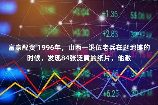 富豪配资 1996年，山西一退伍老兵在逛地摊的时候，发现84张泛黄的纸片，他激